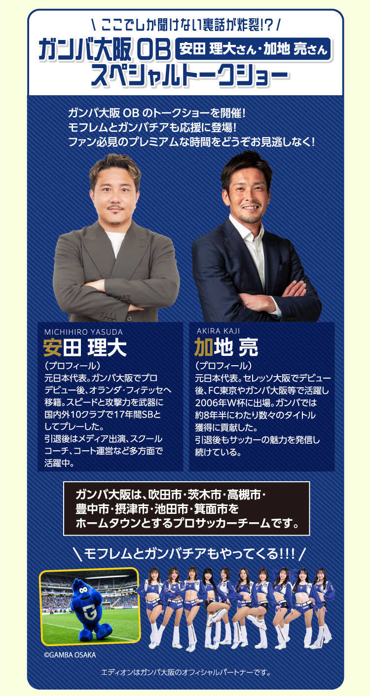 ガンバ大阪OB 安田理大さん 元日本代表。ガンバ大阪でプロデビュー後、オランダ・フィテッセへ移籍。スピードと攻撃力を武器に国内外10クラブで17年間SBとしてプレーした。引退後はメディア出演、スクールコーチ、コート運営など多方面で活躍中。・加地亮さん 元日本代表。セレッソ大阪でデビュー後、FC東京やガンバ大阪等で活躍し2006年W杯に出場。ガンバでは約8年半にわたり数々のタイトル獲得に貢献した。引退後もサッカーの魅力を発信し続けている。 スペシャルトークショー