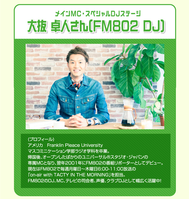 DJステージ 大抜卓人さん アメリカ Franklin Pieace University マスコミュニケーション学部ラジオ学科を卒業。帰国後、オープンしたばかりのユニバーサル®スタジオ・ジャパンの専属MCとなり、翌年2001年にFM802の番組リポーターとしてデビュー。現在はFM802で毎週月曜日〜木曜日6:00-11:00放送の「on-air with TACTY IN THE MORNING」を担当。FM802のDJ、MC、テレビの司会者、声優、クラブDJとして幅広く活躍中！