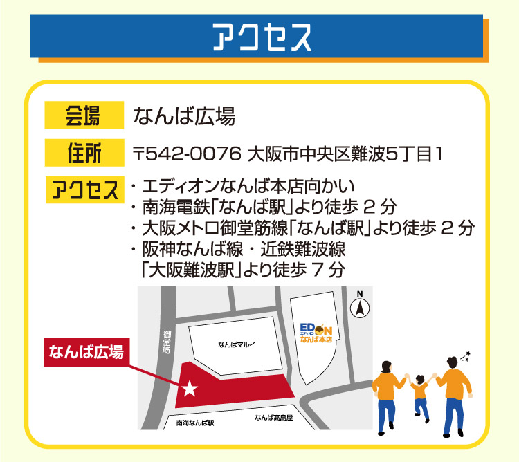 なんば広場 〒542-0076 大阪市中央区難波5丁目1 エディオンなんば本店向かい 南海電鉄「なんば駅」より徒歩2分 大阪メトロ御堂筋線「なんば駅」より徒歩2分 阪神なんば線 近鉄難波線「大阪難波駅」より徒歩7分